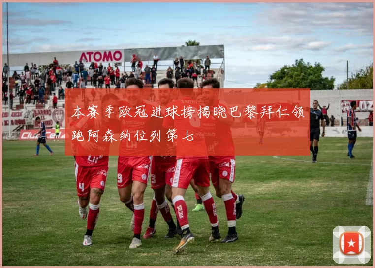 本赛季欧冠进球榜揭晓巴黎拜仁领跑阿森纳位列第七