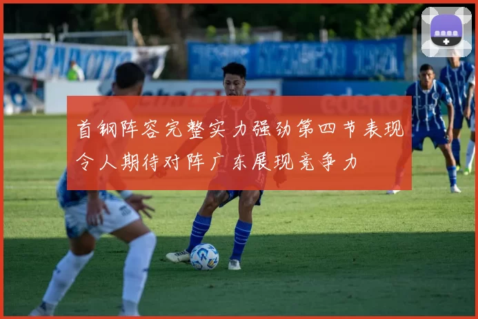 首钢阵容完整实力强劲第四节表现令人期待对阵广东展现竞争力