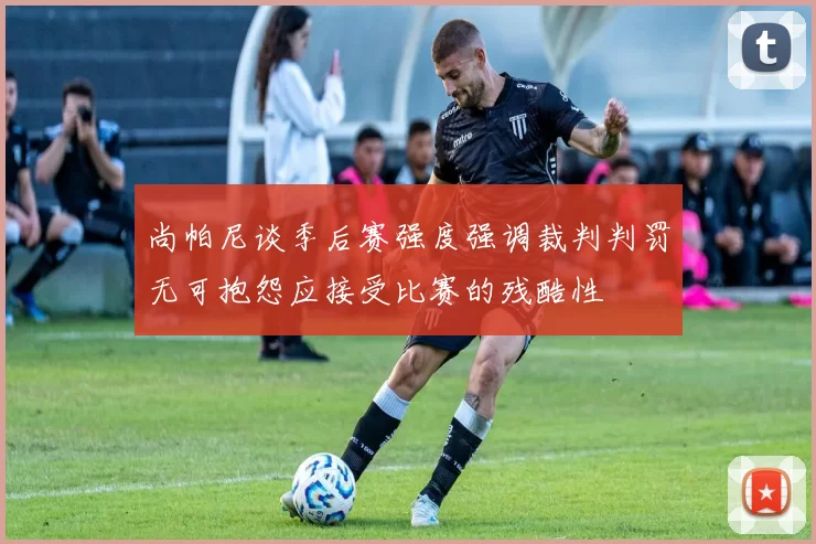 尚帕尼谈季后赛强度强调裁判判罚无可抱怨应接受比赛的残酷性