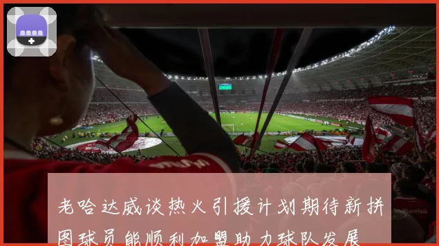 老哈达威谈热火引援计划期待新拼图球员能顺利加盟助力球队发展