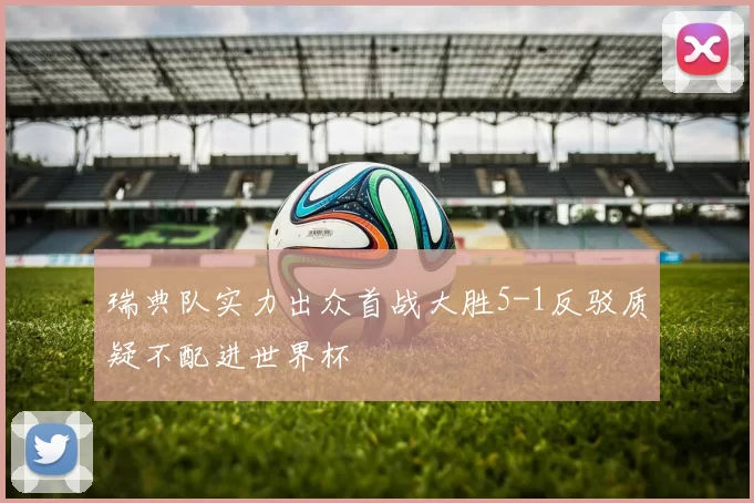 瑞典队实力出众首战大胜5-1反驳质疑不配进世界杯