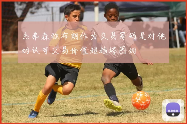 杰弗森称布朗作为交易筹码是对他的认可交易价值超越塔图姆