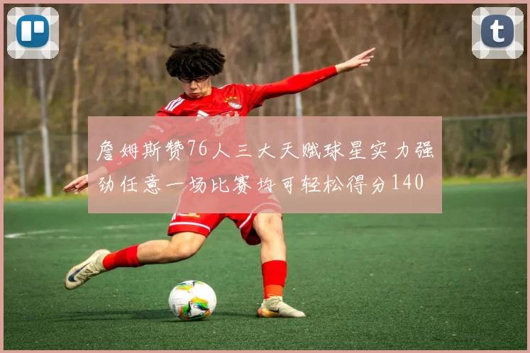 詹姆斯赞76人三大天赋球星实力强劲任意一场比赛均可轻松得分140
