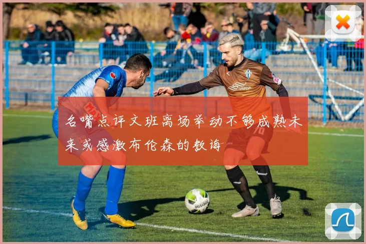 名嘴点评文班离场举动不够成熟未来或感激布伦森的教诲