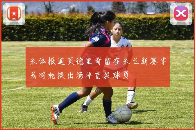 米体报道莫德里奇留在米兰新赛季或将轮换出场非首发球员