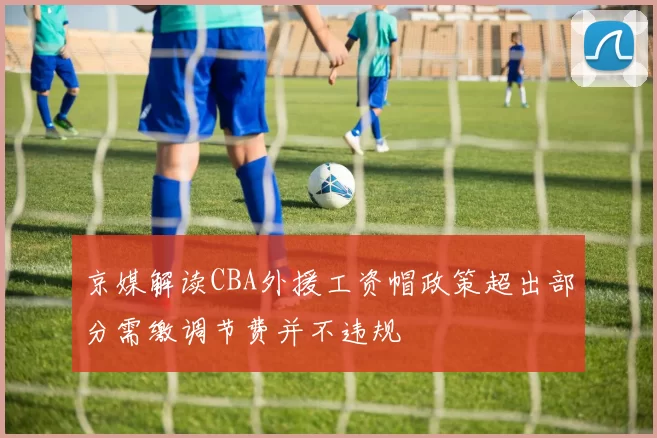 京媒解读CBA外援工资帽政策超出部分需缴调节费并不违规