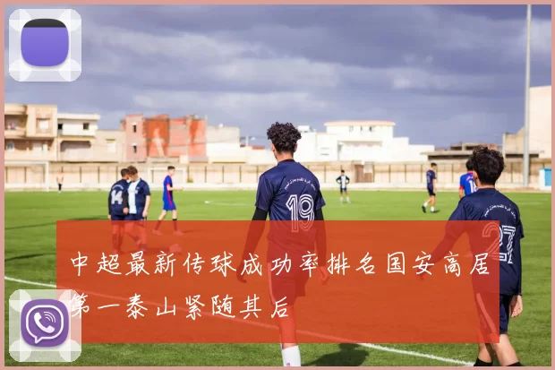 中超最新传球成功率排名国安高居第一泰山紧随其后