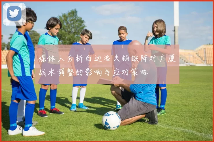 媒体人分析白边洛夫顿缺阵对广厦战术调整的影响与应对策略
