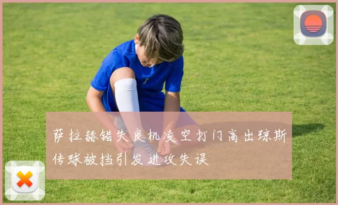 萨拉赫错失良机凌空打门高出琼斯传球被挡引发进攻失误