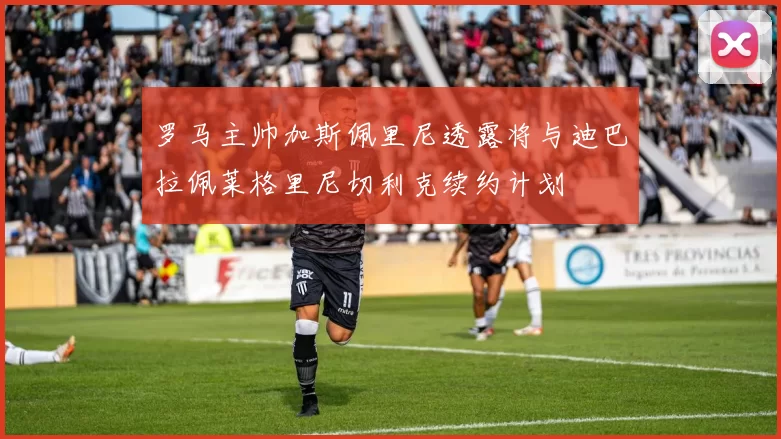 罗马主帅加斯佩里尼透露将与迪巴拉佩莱格里尼切利克续约计划