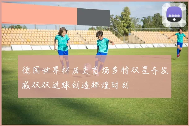 德国世界杯历史首场多特双星齐发威双双进球创造辉煌时刻