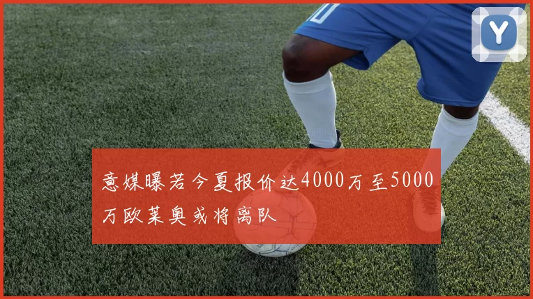 意媒曝若今夏报价达4000万至5000万欧莱奥或将离队
