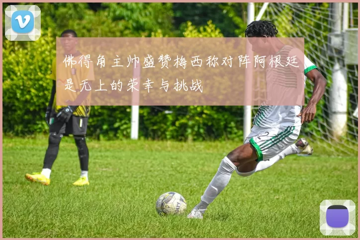 佛得角主帅盛赞梅西称对阵阿根廷是无上的荣幸与挑战