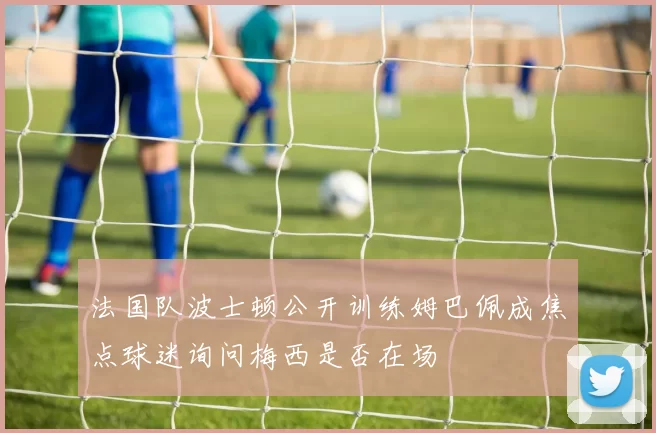 法国队波士顿公开训练姆巴佩成焦点球迷询问梅西是否在场