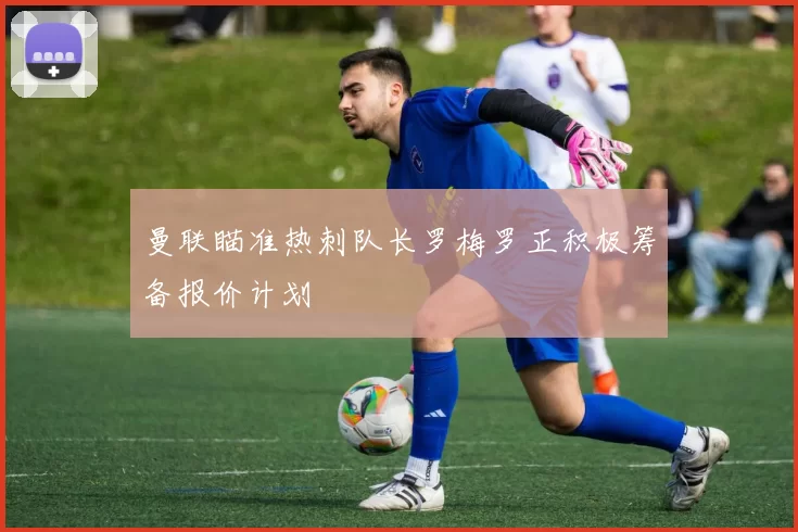 曼联瞄准热刺队长罗梅罗正积极筹备报价计划