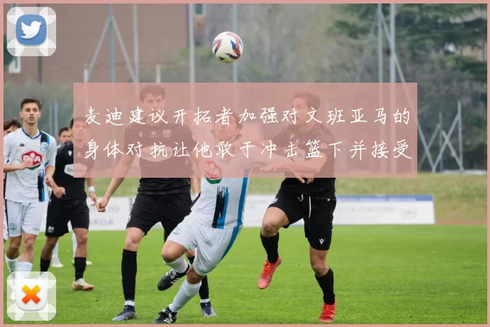 麦迪建议开拓者加强对文班亚马的身体对抗让他敢于冲击篮下并接受挑战