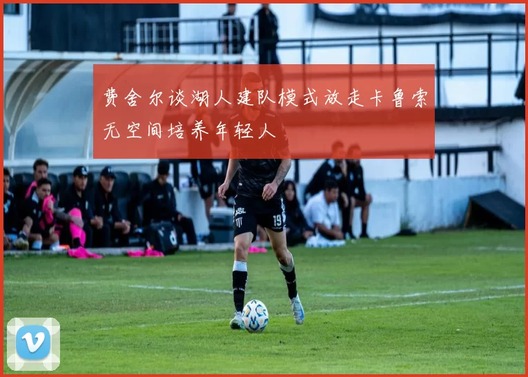 费舍尔谈湖人建队模式放走卡鲁索无空间培养年轻人
