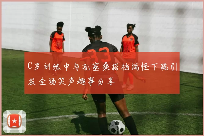 C罗训练中与孔塞桑搭档搞怪下跪引发全场笑声趣事分享