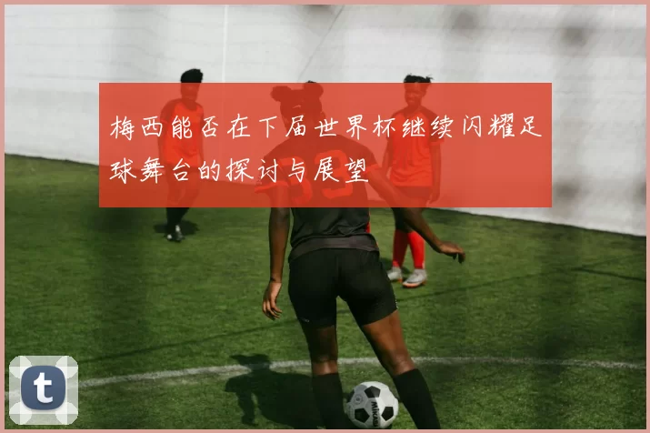 梅西能否在下届世界杯继续闪耀足球舞台的探讨与展望